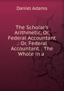 The Scholar.s Arithmetic. Or, Federal Accountant . - Daniel Adams