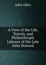 A View of the Life, Travels, and Philanthropic Labours of the Late John Howard. - John Aikin