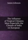 The Influence of Tropical Climates More Especially the Climate of India on European - James Johnson
