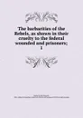 The barbarities of the Rebels, as shown in their cruelty to the federal wounded and prisoners - John Russell Bartlett