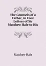 The Counsels of a Father, in Four Letters of Sir Matthew Hale to His - Matthew Hale