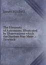 The Elements of Astronomy, Illustrated by Observations which the Student May Make - James Mitchell
