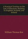 A Practical Treatise on the Law of Elections, Relating to England, Scoland, and Ireland - William Thomas Roe