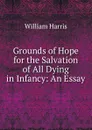 Grounds of Hope for the Salvation of All Dying in Infancy - William Harris