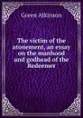 The victim of the atonement, an essay on the manhood and godhead of the Redeemer - Green Atkinson