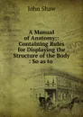 A Manual of Anatomy;: Containing Rules for Displaying the Structure of the Body : So as to . - John Shaw