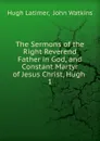 The Sermons of the Right Reverend Father in God, and Constant Martyr of Jesus Christ, Hugh . 1 - Hugh Latimer