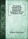 The Surgical Anatomy of the Arteries of the Human Body: Designed for the Use of Students in the . - Robert Harrison