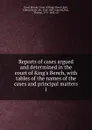 Reports of cases argued and determined in the court of King.s Bench, with tables of the names of the cases and principal matters. 1 - Great Britain. Court of King's Bench