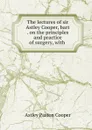 The lectures of sir Astley Cooper, bart . on the principles and practice of surgery, with . - Astley Paston Cooper