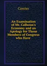 An Examination of Mr. Calhoun.s Economy and an Apology for Those Members of Congress who Have . - Cassius
