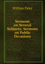 Sermons on Several Subjects: Sermons on Public Occasions - William Paley