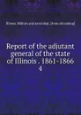 Report of the adjutant general of the state of Illinois . 1861-1866. 4 - Illinois. Military and naval dept