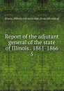 Report of the adjutant general of the state of Illinois . 1861-1866. 5 - Illinois. Military and naval dept