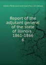 Report of the adjutant general of the state of Illinois . 1861-1866. 6 - Illinois. Military and naval dept