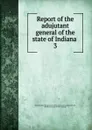 Report of the adujutant general of the state of Indiana . 3 - Indiana. Adjutant general's office