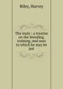 The mule : a treatise on the breeding, training, and uses to which he may be put - Harvey Riley