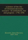 A history of the city of Cleveland electronic resource : its settlement, rise and progress : 1796-1896 - James Harrison Kennedy