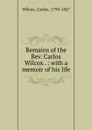 Remains of the Rev. Carlos Wilcox . : with a memoir of his life - Carlos Wilcox