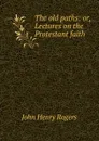 The old paths: or, Lectures on the Protestant faith - John Henry Rogers