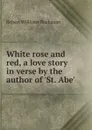 White rose and red, a love story in verse by the author of .St. Abe. - Buchanan Robert Williams