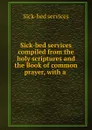 Sick-bed services compiled from the holy scriptures and the Book of common prayer, with a . - Sick-bed services