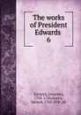 The works of President Edwards . 6 - Jonathan Edwards