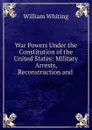 War Powers Under the Constitution of the United States: Military Arrests, Reconstruction and . - William Whiting