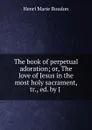 The book of perpetual adoration; or, The love of Jesus in the most holy sacrament, tr., ed. by J . - Henri Marie Boudon