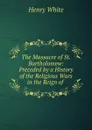 The Massacre of St. Bartholomew: Preceded by a History of the Religious Wars in the Reign of . - Henry White