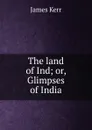 The land of Ind; or, Glimpses of India - James Kerr