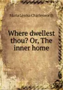 Where dwellest thou. Or, The inner home - Maria Louisa Charlesworth