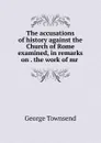 The accusations of history against the Church of Rome examined, in remarks on . the work of mr . - George Townsend