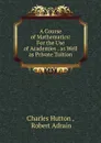 A Course of Mathematics: For the Use of Academies . as Well as Private Tuition - Charles Hutton