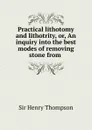 Practical lithotomy and lithotrity, or, An inquiry into the best modes of removing stone from . - Henry Thompson