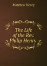 The Life of the Rev. Philip Henry . - Matthew Henry