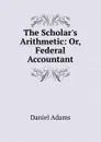 The Scholar.s Arithmetic: Or, Federal Accountant - Daniel Adams