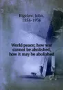 World peace; how war cannot be abolished, how it may be abolished - John Bigelow