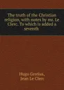 The truth of the Christian religion, with notes by mr. Le Clerc. To which is added a seventh . - Hugo Grotius