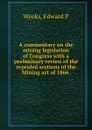 A commentary on the mining legislation of Congress with a preliminary review of the repealed sections of the Mining act of 1866 . - Edward P. Weeks