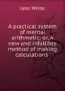 A practical system of mental arithmetic; or, A new and infallible method of making calculations . - John White