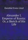 Alexander I. Emperor of Russia: Or, a Sketch of His Life. - Hannibal Evans Lloyd