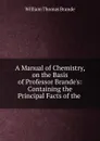 A Manual of Chemistry, on the Basis of Professor Brande.s: Containing the Principal Facts of the . - William Thomas Brande