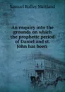 An enquiry into the grounds on which the prophetic period of Daniel and st. John has been . - Samuel Roffey Maitland