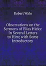 Observations on the Sermons of Elias Hicks: In Several Letters to Him; with Some Introductory . - Robert Waln
