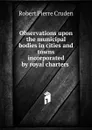 Observations upon the municipal bodies in cities and towns incorporated by royal charters . - Robert Pierre Cruden