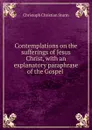 Contemplations on the sufferings of Jesus Christ, with an explanatory paraphrase of the Gospel . - Christoph Christian Sturm