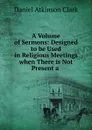 A Volume of Sermons: Designed to be Used in Religious Meetings when There is Not Present a . - Daniel Atkinson Clark