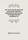 An essay on the external corn trade: With an appendix on the means of improving the condition of . - Robert Torrens