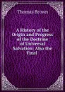 A History of the Origin and Progress of the Doctrine of Universal Salvation: Also the Final . - Thomas Brown